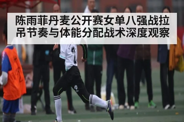陈雨菲丹麦公开赛女单八强战拉吊节奏与体能分配战术深度观察